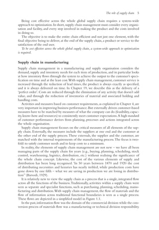 The role of supply chain 5
Being cost effective across the whole global supply chain requires a system-wide
approach to optimisation.In short,supply chain management must consider every organi-
sation and facility, and every step involved in making the product and the costs involved
in doing so.
The objective is to make the entire chain efficient and not just one element, with the
final objective being to deliver, at the end of the supply chain, a product or service to the
satisfaction of the end user.
To be cost effective across the whole global supply chain, a system-wide approach to optimisation
is required.
Supply chain in manufacturing
Supply chain management in a manufacturing and supply organisation considers the
demand, supply and inventory needs for each item of production, and in particular looks
at how inventory flows through the system to achieve the output to the customer’s speci-
fication on time and at the least cost.With supply chain management, customer service is
increased through the reduction of lead times, the product is always exactly as specified,
and it is always delivered on time. In Chapter 19, we describe this as the delivery of a
‘perfect order’. Costs are reduced through the elimination of any activity that doesn’t add
value, and through the reduction of inventories of material and associated holding and
handling costs.
Activities and measures based on customer requirements, as explained in Chapter 4, are
very important in improving business performance.But externally driven customer-based
measures have to be matched by measures of what the company can do (feasibility, capac-
ity,know-how and resources) to consistently meet customer expectations.A high standard
of customer performance derives from planning, processes and actions integrated across
the whole organisation.
Supply chain management focuses on the critical measures of all elements of the sup-
ply chain. Externally, the measures include the suppliers at one end and the customer at
the other end of the supply process.These externals, the supplier and the customer, are
matched with the internal requirements of the manufacturing process.The focus is two-
fold: to satisfy customer needs and to keep costs to a minimum.
In reality, the elements of supply chain management are not new – we have all been
managing parts of the supply chain for years (e.g., buying, planning, scheduling, stock
control, warehousing, logistics, distribution, etc.) without realising the significance of
the whole chain concept. Likewise, the cost of the various elements of supply and
distribution has been long recognised. ‘In 50 years between 1870 and 1920 the cost
of distributing necessities and luxuries has nearly trebled, while production costs have
gone down by one fifth – what we are saving in production we are losing in distribu-
tion’’ (Barsodi, 1929).
It is relatively new to view the supply chain as a process that is a single, integrated flow
across all the functions of the business.Traditionally, activities within a supply chain were
seen as separate and specialist functions, such as purchasing, planning, scheduling, manu-
facturing and distribution.With supply chain management, the flow of materials and the
flow of information across traditional functional boundaries is seen as a single process.
These flows are depicted in a simplified model in Figure 1.1.
In the past,information flow was the domain of the commercial division while the con-
version process of materials flow was a manufacturing or technical division responsibility.
 