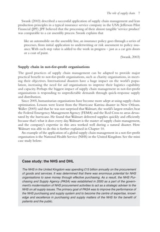The role of supply chain 7
Swank (2003) described a successful application of supply chain management and lean
production principles in a typical insurance service company in the USA: Jefferson Pilot
Financial (JPF). JPF believed that the processing of their almost tangible ‘service product’
was comparable to a car assembly process. Swank explains that
like an automobile on the assembly line, an insurance policy goes through a series of
processes, from initial application to underwriting or risk assessment to policy issu-
ance.With each step value is added to the work in progress – just as a car gets doors
or a coat of paint.
(Swank, 2003)
Supply chain in not-for-profit organisations
The good practices of supply chain management can be adapted to provide major
practical benefit to not-for-profit organisations, such as charity organisations, in meet-
ing their objectives. International disasters have a huge impact on the world’s popu-
lation, increasing the need for aid organisations to improve their logistics capability
and capacity. Perhaps the biggest impact of supply chain management in not-for-profit
organisations is responding to unpredictable demands through quick-response supply
and distribution.
Since 2005, humanitarian organisations have become more adept at using supply chain
optimisation. Lessons were learnt from the Hurricane Katrina disaster in New Orleans.
Waller (2005) said that he was not surprised thatWalmart, the world’s largest retailer, beat
the Federal Emergency Management Agency (FEMA) and the Red Cross to areas devas-
tated by the hurricane. He found that Walmart delivered supplies quickly and efficiently
because that’s what it does every day.Walmart is the master of supply chain management,
and the company’s expertise in this area worked well during a natural disaster. How
Walmart was able to do this is further explained in Chapter 10.
An example of the application of a global supply chain management in a not-for-profit
organisation is the National Health Service (NHS) in the United Kingdom. See the mini
case study below:
Case study: the NHS and DHL
The NHS in the United Kingdom was spending £15 billion annually on the procurement
of goods and services. It was determined that there was enormous potential for NHS
organisations to save money through effective purchasing. As a result, the NHS Pur-
chasing and Supply Agency (PASA) was established in 2000 as a part of the govern-
ment’s modernisation of NHS procurement activities to act as a strategic adviser to the
NHS on all supply issues.The primary goal of PASA was to improve the performance of
the NHS purchasing and supply system and to become the centre of expertise, knowl-
edge and excellence in purchasing and supply matters of the NHS for the benefit of
patients and the public.
 