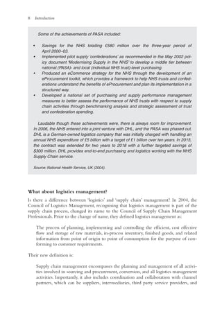 8 Introduction
Some of the achievements of PASA included:
• Savings for the NHS totalling £580 million over the three-year period of
April 2000–03.
• Implemented pilot supply ‘confederations’ as recommended in the May 2002 pol-
icy document ‘Modernising Supply in the NHS’ to develop a middle tier between
national (PASA)- and local (individual NHS trust)-level purchasing.
• Produced an eCommerce strategy for the NHS through the development of an
eProcurement toolkit, which provides a framework to help NHS trusts and confed-
erations understand the benefits of eProcurement and plan its implementation in a
structured way.
• Developed a national set of purchasing and supply performance management
measures to better assess the performance of NHS trusts with respect to supply
chain activities through benchmarking analysis and strategic assessment of trust
and confederation spending.
Laudable though these achievements were, there is always room for improvement.
In 2006, the NHS entered into a joint venture with DHL, and the PASA was phased out.
DHL is a German-owned logistics company that was initially charged with handling an
annual NHS expenditure of £5 billion with a target of £1 billion over ten years. In 2015,
the contract was extended for two years to 2018 with a further targeted savings of
$300 million. DHL provides end-to-end purchasing and logistics working with the NHS
Supply Chain service.
Source: National Health Service, UK (2004).
What about logistics management?
Is there a difference between ‘logistics’ and ‘supply chain’ management? In 2004, the
Council of Logistics Management, recognising that logistics management is part of the
supply chain process, changed its name to the Council of Supply Chain Management
Professionals. Prior to the change of name, they defined logistics management as:
The process of planning, implementing and controlling the efficient, cost effective
flow and storage of raw materials, in-process inventory, finished goods, and related
information from point of origin to point of consumption for the purpose of con-
forming to customer requirements.
Their new definition is:
Supply chain management encompasses the planning and management of all activi-
ties involved in sourcing and procurement, conversion, and all logistics management
activities. Importantly, it also includes coordination and collaboration with channel
partners, which can be suppliers, intermediaries, third party service providers, and
 
