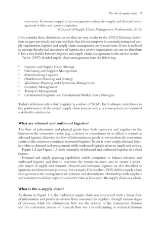 The role of supply chain 9
customers. In essence, supply chain management integrates supply and demand man-
agement within and across companies.
(Council of Supply Chain Management Professionals, 2015)
If we consider these definitions,we see they are very similar to the APICS Dictionary defini-
tion we gave previously and can conclude that,for our purposes in a manufacturing and sup-
ply organisation, logistics and supply chain management are synonymous. If one is inclined
to separate the physical movement of logistics in a service organisation,we can see that there
is but a fine border between logistics and supply chain management in the service sector.
Taylor (1997) divided supply chain management into the following:
• Logistics and Supply Chain Strategy
• Purchasing and Supplies Management
• Manufacturing Logistics
• Distribution Planning and Strategy
• Warehouse Planning and Operations Management
• Inventory Management
• Transport Management
• International Logistics and International Market Entry Strategies
Taylor’s definition infers that ‘Logistics’ is a subset of ‘SCM’. Each subtopic contributes to
the performance of the overall supply chain process and, as a consequence, to improved
stakeholder satisfaction.
What are inbound and outbound logistics?
The flow of information and physical goods from both customers and suppliers to the
business or the conversion centre (e.g., a factory or a warehouse or an office) is termed as
inbound logistics.Likewise,the flow of information or goods or service from the conversion
centre to the customer constitutes outbound logistics.To put it more simply,inbound logis-
tics relate to demand and procurement while outbound logistics relate to supply and service.
Figure 1.2 and Figure 1.3 show examples of inbound and outbound logistics in a food
factory.
Demand and supply planning capabilities enable companies to balance inbound and
outbound logistics and thus to maximise the return on assets, and to ensure a profit-
able match of supply and demand. Inbound and outbound logistics are also described as
upstream and downstream processes.For example,Christopher (1992) defines supply chain
management as the management of upstream and downstream relationships with suppliers
and customers to deliver superior customer value at less cost to the supply chain as a whole.
What is the e-supply chain?
As shown in Figure 1.1, the traditional supply chain was concerned with a linear flow
of information and products/services from customers to suppliers through various stages
of processes, while the information flow was the domain of the commercial division
and the conversion process of materials flow was a manufacturing or technical division
 