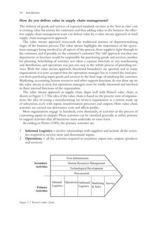 14 Introduction
How do you deliver value in supply chain management?
The delivery of goods and services of expected standards on time at the ‘best in class’ cost
is creating value for money for customers and thus adding value to the business.An effec-
tive supply chain management team can deliver value by a value stream approach or total
supply chain management approach.
The value stream approach transcends the traditional manner of departmentalising
stages of the business process.The value stream highlights the importance of the opera-
tions manager being involved in all aspects of the process, from suppliers right through to
the customer, and if possible, to the customer’s customer.The ‘old’ approach was that one
department or function would be responsible for purchasing goods and services, another
for planning. Scheduling of activities was often a separate function, as was warehousing
and distribution, and operations was just one step in the whole process of providing ser-
vices.With the value stream approach, functional boundaries are ignored, and in many
organisations it is now accepted that the operations manager has to control the total pro-
cess from purchasing input goods and services to the final stage of satisfying the customer.
Marketing, accounting, human resources and other support functions do not show up on
the value stream as such, but operations managers must be vitally interested and involved
in these internal functions of the organisation.
The value stream approach in supply chain aligns well with Porter’s value chain, as
shown in Figure 1.7.The idea of the value chain is based on the process view of organisa-
tions: the idea of seeing a manufacturing (or service) organisation as a system made up
of subsystems, each with inputs, transformation processes and outputs. How value chain
activities are carried out determines costs and affects profits.
Most organisations engage in hundreds, even thousands, of activities in the process of
converting inputs to outputs.These activities can be classified generally as either primary
or support activities that all businesses must undertake in some form.
According to Porter (1985), the primary activities are:
1 Inbound Logistics – involve relationships with suppliers and include all the activi-
ties required to receive, store and disseminate inputs.
2 Operations – all the activities required to transform inputs into outputs (products
and services).
Operations
Firm Infrastructure
Human Resources Management
Technological Development
Procurement
Inbound
Logistics
Outbound
Logistics
Secondary
Activities
Marketing
 Sales
Service
Primary
Activities
Figure 1.7 Porter’s value chain.
 
