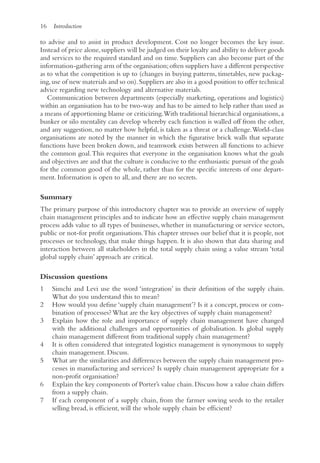 16 Introduction
to advise and to assist in product development. Cost no longer becomes the key issue.
Instead of price alone,suppliers will be judged on their loyalty and ability to deliver goods
and services to the required standard and on time. Suppliers can also become part of the
information-gathering arm of the organisation;often suppliers have a different perspective
as to what the competition is up to (changes in buying patterns, timetables, new packag-
ing,use of new materials and so on).Suppliers are also in a good position to offer technical
advice regarding new technology and alternative materials.
Communication between departments (especially marketing, operations and logistics)
within an organisation has to be two-way and has to be aimed to help rather than used as
a means of apportioning blame or criticizing.With traditional hierarchical organisations, a
bunker or silo mentality can develop whereby each function is walled off from the other,
and any suggestion, no matter how helpful, is taken as a threat or a challenge.World-class
organisations are noted by the manner in which the figurative brick walls that separate
functions have been broken down, and teamwork exists between all functions to achieve
the common goal.This requires that everyone in the organisation knows what the goals
and objectives are and that the culture is conducive to the enthusiastic pursuit of the goals
for the common good of the whole, rather than for the specific interests of one depart-
ment. Information is open to all, and there are no secrets.
Summary
The primary purpose of this introductory chapter was to provide an overview of supply
chain management principles and to indicate how an effective supply chain management
process adds value to all types of businesses, whether in manufacturing or service sectors,
public or not-for profit organisations.This chapter stresses our belief that it is people, not
processes or technology, that make things happen. It is also shown that data sharing and
interaction between all stakeholders in the total supply chain using a value stream ‘total
global supply chain’ approach are critical.
Discussion questions
1 Simchi and Levi use the word ‘integration’ in their definition of the supply chain.
What do you understand this to mean?
2 How would you define ‘supply chain management’? Is it a concept, process or com-
bination of processes? What are the key objectives of supply chain management?
3 Explain how the role and importance of supply chain management have changed
with the additional challenges and opportunities of globalisation. Is global supply
chain management different from traditional supply chain management?
4 It is often considered that integrated logistics management is synonymous to supply
chain management. Discuss.
5 What are the similarities and differences between the supply chain management pro-
cesses in manufacturing and services? Is supply chain management appropriate for a
non-profit organisation?
6 Explain the key components of Porter’s value chain.Discuss how a value chain differs
from a supply chain.
7 If each component of a supply chain, from the farmer sowing seeds to the retailer
selling bread, is efficient, will the whole supply chain be efficient?
 