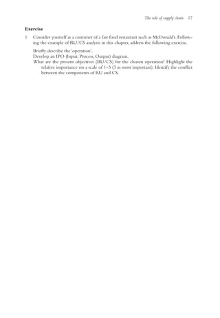 The role of supply chain 17
Exercise
1 Consider yourself as a customer of a fast food restaurant such as McDonald’s. Follow-
ing the example of RU/CS analysis in this chapter, address the following exercise.
Briefly describe the ‘operation’.
Develop an IPO (Input, Process, Output) diagram.
What are the present objectives (RU/CS) for the chosen operation? Highlight the
relative importance on a scale of 1–3 (3 as most important). Identify the conflict
between the components of RU and CS.
 