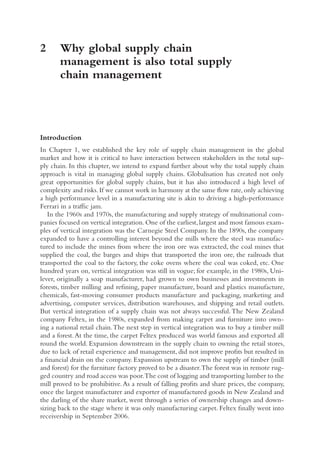 2	
Why global supply chain
management is also total supply
chain management
Introduction
In Chapter 1, we established the key role of supply chain management in the global
market and how it is critical to have interaction between stakeholders in the total sup-
ply chain. In this chapter, we intend to expand further about why the total supply chain
approach is vital in managing global supply chains. Globalisation has created not only
great opportunities for global supply chains, but it has also introduced a high level of
complexity and risks.If we cannot work in harmony at the same flow rate,only achieving
a high performance level in a manufacturing site is akin to driving a high-performance
Ferrari in a traffic jam.
In the 1960s and 1970s, the manufacturing and supply strategy of multinational com-
panies focused on vertical integration.One of the earliest,largest and most famous exam-
ples of vertical integration was the Carnegie Steel Company. In the 1890s, the company
expanded to have a controlling interest beyond the mills where the steel was manufac-
tured to include the mines from where the iron ore was extracted, the coal mines that
supplied the coal, the barges and ships that transported the iron ore, the railroads that
transported the coal to the factory, the coke ovens where the coal was coked, etc. One
hundred years on, vertical integration was still in vogue; for example, in the 1980s, Uni-
lever, originally a soap manufacturer, had grown to own businesses and investments in
forests, timber milling and refining, paper manufacture, board and plastics manufacture,
chemicals, fast-moving consumer products manufacture and packaging, marketing and
advertising, computer services, distribution warehouses, and shipping and retail outlets.
But vertical integration of a supply chain was not always successful.The New Zealand
company Feltex, in the 1980s, expanded from making carpet and furniture into own-
ing a national retail chain.The next step in vertical integration was to buy a timber mill
and a forest.At the time, the carpet Feltex produced was world famous and exported all
round the world. Expansion downstream in the supply chain to owning the retail stores,
due to lack of retail experience and management, did not improve profits but resulted in
a financial drain on the company. Expansion upstream to own the supply of timber (mill
and forest) for the furniture factory proved to be a disaster.The forest was in remote rug-
ged country and road access was poor.The cost of logging and transporting lumber to the
mill proved to be prohibitive.As a result of falling profits and share prices, the company,
once the largest manufacturer and exporter of manufactured goods in New Zealand and
the darling of the share market, went through a series of ownership changes and down-
sizing back to the stage where it was only manufacturing carpet. Feltex finally went into
receivership in September 2006.
 