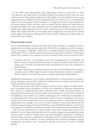 Why global supply chain management 19
In the 1980s (and subsequently), large organisations started to concentrate on their
‘core business’, and rather than to vertically integrate, they began to divest non-core arms
of their business.The gradual privatisation of the public sector also helped to create many
supporting service industries. In the beginning of the 21st century, we are witnessing the
explosion of outsourcing and the emergence of competent but lower-cost manufacture
in Eastern Europe, China and other states in South East Asia, India, and South America
(in particular Brazil). It is now recognised that in the global marketplace, a whole-systems
supply/value chain approach has to be taken, embracing service and manufacturing as a
whole.This chapter describes a total supply chain management concept and the analysis
of the supply chain process. Management of the activities making up a supply chain are
described in later chapters.
Trend towards service
In the United Kingdom, statistics show that 78% of the workforce is engaged in service
industries (www.statistics.gov.uk),and in the USA,80% are employed in service industries
(www.census/gov/). Although a shift back to manufacturing has been identified (Basu
andWright,1997),it is obvious that the greater percentage of the workforce of developed
nations will continue to be employed in service activities.There are two reasons for this:
1 Continual advances in technology mean that manufacturing is considerably less
labour intensive than previously. Automation, robotics, advanced information tech-
nology, new materials and improved work methods all have led to the reduction of
manual labour.
2 For larger organisations, manufacturing has become internationalised. For example, a
company (such as Nike) might outsource its manufacturing to overseas contractors or
allied companies and itself concentrate on design, marketing and distribution.
Additionally, organisations can no longer regard themselves as being purely in manufac-
turing and hope to survive.The market, first and foremost, now takes for granted the reli-
ability of products and expects good service.
Market expectations of the level of quality are driven by perceptions of what technol-
ogy is promising and by perceptions of what the competition is offering. Organisations
now operate in a global market where national barriers, tariffs and customs duties no
longer provide protection for a home market.Any manufacturer,even if its focus has been
on supplying a local market, is in reality competing on the world stage. Competition is
no longer limited to other local organisations, and the fiercest competition in the home
market will be from goods and even services produced overseas or provided by overseas
organisations. For example, a bus service in New Zealand is owned and operated by the
Scottish company‘Stagecoach’based 20,000 kms away.And McDonald’s,for over 30 years,
has competed, and indeed set the benchmark, for fast food providers all around the world.
This overseas involvement in a home market means that manufacturers (and service
providers) can no longer make products just to suit their engineering strengths, but must
now be aware of what the market wants and what the global competition is offering. In
manufacturing, what the competition is offering, apart from well-engineered products,
is service in the form of delivery on time, marketing advice, training, installation, project
management, or whatever else is required to provide a total service as well as a reliable
product.
 