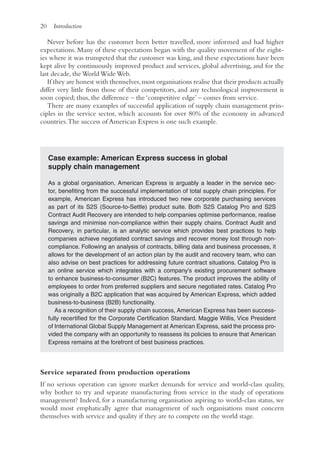 20 Introduction
Never before has the customer been better travelled, more informed and had higher
expectations. Many of these expectations began with the quality movement of the eight-
ies where it was trumpeted that the customer was king, and these expectations have been
kept alive by continuously improved product and services, global advertising, and for the
last decade, the World Wide Web.
If they are honest with themselves,most organisations realise that their products actually
differ very little from those of their competitors, and any technological improvement is
soon copied; thus, the difference – the ‘competitive edge’ – comes from service.
There are many examples of successful application of supply chain management prin-
ciples in the service sector, which accounts for over 80% of the economy in advanced
countries.The success of American Express is one such example.
Case example: American Express success in global
supply chain management
As a global organisation, American Express is arguably a leader in the service sec-
tor, benefiting from the successful implementation of total supply chain principles. For
example, American Express has introduced two new corporate purchasing services
as part of its S2S (Source-to-Settle) product suite. Both S2S Catalog Pro and S2S
Contract Audit Recovery are intended to help companies optimise performance, realise
savings and minimise non-compliance within their supply chains. Contract Audit and
Recovery, in particular, is an analytic service which provides best practices to help
companies achieve negotiated contract savings and recover money lost through non-
compliance. Following an analysis of contracts, billing data and business processes, it
allows for the development of an action plan by the audit and recovery team, who can
also advise on best practices for addressing future contract situations. Catalog Pro is
an online service which integrates with a company’s existing procurement software
to enhance business-to-consumer (B2C) features. The product improves the ability of
employees to order from preferred suppliers and secure negotiated rates. Catalog Pro
was originally a B2C application that was acquired by American Express, which added
business-to-business (B2B) functionality.
As a recognition of their supply chain success, American Express has been success-
fully recertified for the Corporate Certification Standard. Maggie Willis, Vice President
of International Global Supply Management at American Express, said the process pro-
vided the company with an opportunity to reassess its policies to ensure that American
Express remains at the forefront of best business practices.
Service separated from production operations
If no serious operation can ignore market demands for service and world-class quality,
why bother to try and separate manufacturing from service in the study of operations
management? Indeed, for a manufacturing organisation aspiring to world-class status, we
would most emphatically agree that management of such organisations must concern
themselves with service and quality if they are to compete on the world stage.
 