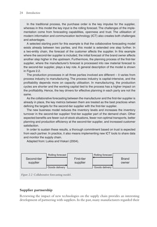 24 Introduction
Supplier partnership
Reviewing the impact of new technologies on the supply chain provides an interesting
development of partnering with suppliers. In the past, many manufacturers regarded their
In the traditional process, the purchase order is the key impulse for the supplier,
whereas in this model the key input is the rolling forecast. The challenges of the imple-
mentation come from forecasting capabilities, openness and trust. The utilisation of
modern information and communication technology (ICT) also creates both challenges
and advantages.
A selected starting point for this example is that the collaborative forecasting model
exists already between two parties, and this model is extended one step further. In
a two-entity chain, the forecast of the customer affects the supplier. In this example
where the second-tier supplier is included, the initial forecast of the brand owner affects
another step higher in the upstream. Furthermore, the planning process of the first-tier
supplier, where the manufacturer’s forecast is processed into raw material forecast to
the second-tier supplier, plays a key role. A general description of the model is shown
in Figure 2.2.
The production processes in all three parties involved are different – it varies from
process industry to manufacturing. The process industry is capital-intensive, and the
profitability depends more on capacity utilisation. In manufacturing, the production
cycles are shorter and the working capital tied to the process has a higher impact on
the profitability. Hence, the key drivers for effective planning in each party are not the
same.
As the collaborative forecasting between the manufacturer and the first-tier supplier is
already in place, the key metrics between them are treated as the best practices when
defining the targets for the second-tier supplier with the first-tier supplier.
The new business model reduces the inventory levels and increases the inventory
turnover in the second-tier supplier/ first-tier supplier part of the demand chain. Other
expected benefits are fewer out-of-stock situations, fewer non-optimal transports, better
planning and production efficiency at the second-tier supplier, and increased customer
satisfaction.
In order to sustain these results, a thorough commitment based on trust is expected
from each partner. In practice, it also means implementing new ICT tools to share data
and monitor the supply chain.
Adapted from: Lukka and Viskari (2004).
Second-tier
supplier
Brand
owner
First-tier
supplier
Rolling forecast
Rolling forecast
Goods delivery Goods delivery
Figure 2.2 Collaborative forecasting model.
 