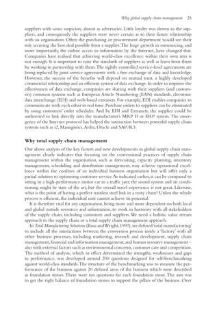 Why global supply chain management 25
suppliers with some suspicion, almost as adversaries. Little loyalty was shown to the sup-
pliers, and consequently the suppliers were never certain as to their future relationship
with an organisation. Often the purchasing or procurement department would see their
role securing the best deal possible from a supplier.The huge growth in outsourcing, and
more importantly, the online access to information by the Internet, have changed that.
Companies have realised that achieving world-class excellence within their own sites is
not enough. It is important to raise the standards of suppliers as well as learn from them
by working in partnership with them.The tightly controlled service-level agreements are
being replaced by joint service agreements with a free exchange of data and knowledge.
However, the success of the benefits will depend on mutual trust, a highly developed
commercial relationship and an efficient system of data exchange.In order to improve the
effectiveness of data exchange, companies are sharing with their suppliers (and custom-
ers) common systems such as European Article Numbering (EAN) standards, electronic
data interchange (EDI) and web-based extranets. For example, EDI enables companies to
communicate with each other in real time. Purchase orders to suppliers can be eliminated
by using customers’ order schedules. And by EDI and Extranets, the supplier could be
authorised to link directly into the manufacturer’s MRP II or ERP system.The emer-
gence of the Internet protocol has helped the interaction between powerful supply chain
systems such as i2, Manugistics,Ariba, Oracle and SAP/R3.
Why total supply chain management
Our above analysis of the key factors and new developments in global supply chain man-
agement clearly indicates that focusing on the conventional practices of supply chain
management within the organisation, such as forecasting, capacity planning, inventory
management, scheduling and distribution management, may achieve operational excel-
lence within the confines of an individual business organisation but will offer only a
partial solution to optimising customer service.As indicated earlier, it can be compared to
sitting in a high-performance motor car in a traffic jam; the sound system and air condi-
tioning might be state of the art, but the overall travel experience is not great. Likewise,
what is the point of having a perfect stainless steel link in a rusty chain? Unless the whole
process is efficient, the individual unit cannot achieve its potential.
It is therefore vital for any organisation, being more and more dependent on both local
and global outside resources and information, to work in harmony with all stakeholders
of the supply chain, including customers and suppliers.We need a holistic value stream
approach to the supply chain or a total supply chain management approach.
In Total Manufacturing Solutions (Basu andWright,1997),we defined‘total ­manufacturing’
to include all the interactions between the conversion process inside a ‘factory’ with all
other business processes, including marketing, research and development, supply chain
management,financial and information management,and human resource management –
also with external factors such as environmental concerns,customer care and competition.
The method of analysis, which in effect determined the strengths, weaknesses and gaps
in performance, was developed around 200 questions designed for self-benchmarking
against world-class standards.The structure of the benchmarking was to measure the per-
formance of the business against 20 defined areas of the business which were described
as foundation stones.There were ten questions for each foundation stone.The aim was
to get the right balance of foundation stones to support the pillars of the business. Over
 