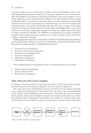 26 Introduction
a period of eight years, we refined the six pillars and the 20 foundation stones of the
Total Manufacturing Solutions model to give a greater emphasis on service and relation-
ships with suppliers and customers. Partnering and alliances were also included in a new
model which we named ‘Total Operations Solutions’. In Total Operations Solutions (Basu
and Wright, 2005), we continued to provide a process of self-assessment to systematically
measure all aspects of an organisation, be it manufacturing or service.This includes both
internal functions and external relationships.We show how the concepts of Six Sigma,
as further developed in Quality Beyond Six Sigma (Basu and Wright, 2004), can be used
without too much fuss to determine strengths and weaknesses. Quality Beyond Six Sigma
is written around ‘FIT SIGMA’. FIT SIGMA was developed by Ron Basu to build on
strengths and to understand where weaknesses are so that corrective action can be taken
to gain a competitive advantage.
Building upon the experience of the holistic models forTotal Manufacturing Solutions
and Total Operations Solutions, we have now developed a model for Total Supply Chain
Management comprising these six building blocks, namely:
• Customer focus and demand
• Resources and capacity management
• Procurement and supplier focus
• Inventory management
• Operations management
• Distribution management
These building blocks are integrated by three cross-functional processes, namely:
• Sales and operations planning
• Systems and procedures
• Performance management
Value chain and value stream mapping
In Chapter 1,we discussed Porter’s value chain (see Figure 1.7).The value chain of a prod-
uct from Research  Development (RD) to Service is shown in Figure 2.3.
The value chain starts with RD, the outcome of which is the new product develop-
ment creating the specifications for the product.The next stage is the commercialisation
of the product, when Marketing creates demand by advertising the attractive features
of the product. Operations  Supply transforms the product specifications to market-
able products. Sales  Distribution then delivers the product to customers. After sales,
Customer Service then follows to respond to subsequent customer requests. Secondary
New
Product
RD
Commerc-
ialisation
Operations
 Supply
Sales 
Distribu-
tion
Services
Figure 2.3 Value chain for a typical product.
 