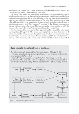 Why global supply chain management 27
activities such as Finance, Information Technology and Human Resources support and
complement the auxiliary activities of the value chain.
The terms ‘value stream’ and ‘value chain’ are often used interchangeably, but there is
a difference between them.As discussed earlier, value chain is a high-level model of how
businesses receive raw materials as input, add value to the raw materials through various
processes, and sell finished products to customers.The value chain categorises the generic
value-adding activities of an organisation. A value stream is an end-to-end collection of
activities that creates a result for a ‘customer’, who may be the ultimate customer or an
internal ‘end user’ of the value stream.The value stream has a clear goal, i.e. to satisfy the
customer.The term ‘value stream’ refers to an end-to-end set of activities.
The importance of the total supply chain approach can be evaluated by value stream
mapping (Basu, 2004, p. 118).Value stream mapping (VSM) is a visual illustration of all
activities required to bring a product through the main flow,from raw material to the stage
of reaching the customer.According to Womack and Jones (1998), the initial objective of
creating a value stream map is to identify every action required to make a specific product.
Case example: the value stream of a cola can
The following example is adapted from Womack and Jones (1998, pp. 38–43).
Consider a cardboard case containing eight cans of cola chosen at random in the
beverages aisle at a Tesco store.
Figure 2.4 shows a value stream map of cola, from the mining of bauxite (the source
of aluminium of the cans) to the user’s home. Bauxite ore is mined in Australia and then
transferred in trucks to a nearby chemical reduction mill to produce powdery alumina.
Can Maker
Mine
Reduction
Mill
Smelter
Hot Roller
Cold roller
Can
Warehouse
Bottler Tesco RDC
Bottler
Warehouse
Tesco
Store
Homer
Recycle Centre
Remelter
Figure 2.4 Value stream map for cola cans.
 