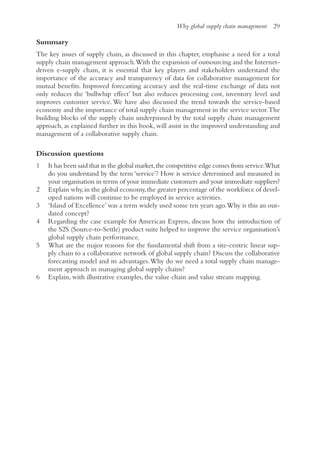 Why global supply chain management 29
Summary
The key issues of supply chain, as discussed in this chapter, emphasise a need for a total
supply chain management approach.With the expansion of outsourcing and the Internet-
driven e-supply chain, it is essential that key players and stakeholders understand the
importance of the accuracy and transparency of data for collaborative management for
mutual benefits. Improved forecasting accuracy and the real-time exchange of data not
only reduces the ‘bullwhip effect’ but also reduces processing cost, inventory level and
improves customer service. We have also discussed the trend towards the service-based
economy and the importance of total supply chain management in the service sector.The
building blocks of the supply chain underpinned by the total supply chain management
approach, as explained further in this book, will assist in the improved understanding and
management of a collaborative supply chain.
Discussion questions
1 It has been said that in the global market,the competitive edge comes from service.What
do you understand by the term ‘service’? How is service determined and measured in
your organisation in terms of your immediate customers and your immediate suppliers?
2 Explain why,in the global economy,the greater percentage of the workforce of devel-
oped nations will continue to be employed in service activities.
3 ‘Island of Excellence’ was a term widely used some ten years ago.Why is this an out-
dated concept?
4 Regarding the case example for American Express, discuss how the introduction of
the S2S (Source-to-Settle) product suite helped to improve the service organisation’s
global supply chain performance.
5 What are the major reasons for the fundamental shift from a site-centric linear sup-
ply chain to a collaborative network of global supply chain? Discuss the collaborative
forecasting model and its advantages.Why do we need a total supply chain manage-
ment approach in managing global supply chains?
6 Explain, with illustrative examples, the value chain and value stream mapping.
 