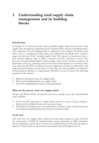 3	
Understanding total supply chain
management and its building
blocks
Introduction
In Chapter 2 we discussed, in the context of global supply chains, the need for a total
supply chain management approach, and we introduced the concept of building blocks.
The importance of each building block is explained in this chapter. No block stands
alone; each is a component of the whole. In combination, the blocks show activities,
stages and processes of the extended supply chain.The sequence of processes creates a
flow between different stages to fulfil a customer’s need for a product or service. The
processes of making things happen within a supply chain can be viewed as a sequence of
progressive cycles (e.g., planning cycle) or the nature of the response to a customer order
(e.g., push or pull).There are debates between supporters of make-to-order policy and
make-to-forecast policy, as if one policy is better than the other, regardless of customers,
demand patterns, products or organisations.Therefore, we aim to answer the following
questions in this chapter:
• What are the process views of a supply chain?
• What are the building blocks of a supply chain?
• Are all the building blocks suited to all organisations?
What are the process views of a supply chain?
Chopra and Meindl (2016) describe the two views, namely, cycle view and push/pull
view, as follows:
1 Cycle view.The processes in a supply chain consist of a series of cycles, each per-
formed at the interface between two successive stages.
2 Push/pull view. Pull processes are initiated by a customer order, and push processes
are initiated and performed on the forecast of customer orders.
Cycle view
The cycle view of a supply chain consists of several stages of process cycles and form
the components of MRP II (manufacturing resource planning) or ERP (enterprise
resource planning) systems.They are shown in a simplified form as three process cycles in
Figure 3.1.These cycles are discussed in more detail in Part II (Chapters 4 to 9).
 