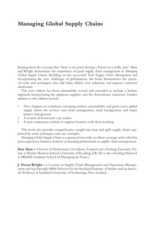Starting from the concept that “there is no point driving a Ferrari in a traffic jam”, Basu
and Wright demonstrate the importance of good supply chain management in Managing
Global Supply Chains. Building on the successful Total Supply Chain Management and
incorporating the new challenges of globalisation, this book demonstrates the practi-
cal tools and techniques that add value, deliver cost reduction and improve customer
satisfaction.
This new edition has been substantially revised and extended to include a holistic
approach incorporating the upstream suppliers and the downstream customers. Further
updates to this edition include:
• New chapters on e-business, emerging markets, sustainability and green issues, global
supply chains for services and event management, retail management and major
project management
• A section of brand new case studies
• A new companion website to support lecturers with their teaching
This book also provides comprehensive insight into lean and agile supply chains sup-
ported by tools, techniques and case examples.
Managing Global Supply Chains is a practical text with excellent coverage and is ideal for
post-experience business students or learning professionals in supply chain management.
Ron Basu is Director of Performance Excellence Limited and aVisiting Executive Fel-
low at Henley Business School, University of Reading, UK. He is also aVisiting Professor
at SKEMA Graduate School of Management, France.
J. Nevan Wright is a Lecturer in Supply Chain Management and Operations Manage-
ment and was formally MBA Director for theAuckland Institute of Studies and anAssoci-
ate Professor at Auckland University of Technology, New Zealand.
Managing Global Supply Chains
 