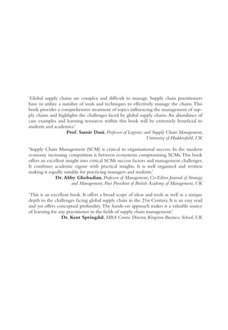 ‘Global supply chains are complex and difficult to manage. Supply chain practitioners
have to utilize a number of tools and techniques to effectively manage the chains.This
book provides a comprehensive treatment of topics influencing the management of sup-
ply chains and highlights the challenges faced by global supply chains.An abundance of
case examples and learning resources within this book will be extremely beneficial to
students and academics.’
Prof. Samir Dani, Professor of Logistics and Supply Chain Management,
University of Huddersfield, UK
‘Supply Chain Management (SCM) is critical to organisational success. In the modern
economy increasing competition is between ecosystems compromising SCMs.This book
offers an excellent insight into critical SCMs success factors and management challenges.
It combines academic rigour with practical insights. It is well organised and written
making it equally suitable for practicing managers and students.’
Dr. Abby Ghobadian, Professor of Management, Co-Editor Journal of Strategy
and Management, Past President of British Academy of Management, UK
‘This is an excellent book. It offers a broad scope of ideas and tools as well as a unique
depth to the challenges facing global supply chain in the 21st Century. It is an easy read
and yet offers conceptual profundity. The hands-on approach makes it a valuable source
of learning for any practitioner in the fields of supply chain management.’
Dr. Kent Springdal, MBA Course Director, Kingston Business School, UK
 