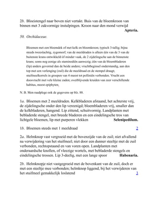 Apteria.
Selenipedilum.
2
Habenaria.
3
2b. Bloeistengel naar boven niet vertakt. Buis van de bloemkroon van
binnen met 3 zakvormige instulpingen. Kroon naar den mond verwijd
50. Orchidaceae.
Bloemen met een bloemdek of met kelk en bloemkroon; typisch 3-tallig; bijna
steeds tweeslachtig, zygomorf; van de meeldraden is alleen één van de 3 van de
buitenste krans ontwikkeld òf minder vaak, de 2 zijdelingsche aan de binnenste
krans; soms nog eenige als staminodiën aanwezig; één van de bloembladeren
(lip) anders gevormd dan de beide andere; vruchtbeginsel onderstandig, aan den
top met een verlenging (zuil) die de meeldraad en de stempel draagt;
stuifmeelkorrels in groepen van 4 meest tot polliniën verbonden. Vrucht een
doosvrucht met vele kleine zaden; overblijvende kruiden van zeer verschillende
habitus, meest epiphyten.
N. B. Men raadplege ook de gegevens op blz. 88.
1a. Bloemen met 2 meeldraden. Kelkbladeren afstaand, het achterste vrij,
de zijdelingsche onder den lip vereenigd; bloembladeren vrij, smaller dan
de kelkbladeren, hangend. Lip zittend, schuitvormig. Landplanten met
bebladerde stengel, met breede bladeren en een eindelingsche tros van
lichtgele bloemen, lip met purperen vlekken
1b. Bloemen steeds met 1 meeldraad
2a. Helmknop vast vergroeid met de bovenzijde van de zuil; niet afvallend
na verwijdering van het stuifmeel; niet door een dunner steeltje met de zuil
verbonden, rechtopstaand en van voren open. Landplanten met
onderaardsche knollen, of vleezige wortels, met bebladerde stengels en
eindelingsche trossen. Lip 3-deelig, met een lange spoor
2b. Helmknopje niet vastgegroeid met de bovenkant van de zuil, doch er
met een steeltje mee verbonden; helmknop liggend, bij het verwijderen van
het stuifmeel gemakkelijk loslatend
 