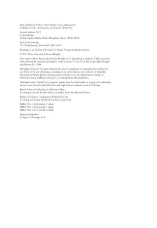 First published 2008 as Total Supply Chain Management
by Butterworth-Heinemann, an imprint of Elsevier
Second edition 2017
by Routledge
2 Park Square, Milton Park,Abingdon, Oxon OX14 4RN
And by Routledge
711 Third Avenue, NewYork, NY 10017
Routledge is an imprint of theTaylor & Francis Group, an informa business
© 2017 Ron Basu and J. Nevan Wright
The right of Ron Basu and J. Nevan Wright to be identified as authors of this work has
been asserted by them in accordance with sections 77 and 78 of the Copyright, Designs
and Patents Act 1988.
All rights reserved. No part of this book may be reprinted or reproduced or utilised in
any form or by any electronic, mechanical, or other means, now known or hereafter
invented, including photocopying and recording, or in any information storage or
retrieval system, without permission in writing from the publishers.
Trademark notice: Product or corporate names may be trademarks or registered trademarks,
and are used only for identification and explanation without intent to infringe.
British Library Cataloguing in Publication Data
A catalogue record for this book is available from the British Library
Library of Congress Cataloging-in-Publication Data
A catalog record for this book has been requested
ISBN: 978-1-138-64666-7 (hbk)
ISBN: 978-1-138-64668-1 (pbk)
ISBN: 978-1-315-62741-0 (ebk)
Typeset in Bembo
by Apex CoVantage, LLC
 