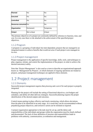 Planned Yes Yes
Executed Yes Yes
Controlled Yes Yes
Resources consumedYes Yes
Organization Permanent Temporary
Output Non-unique Unique
The primary objectives of a project are commonly defined by reference to function, time, and
cost. In every case there is risk attached to the achievement of the specified project
objectives.
1.1.2 Program
A program is a grouping of individual, but inter-dependent, projects that are managed in an
integrated manner to achieve benefits that would not arise if each project were managed on
its own.
1.1.3 Project management
Project management is the application of specific knowledge, skills, tools, and techniques to
plan, organise, initiate, and control the implementation of the project, in order to achieve the
desired outcome(s) safely.
Note that ‘Project Management’ is also used as a term to describe an organisational approach
known as ‘Management by Projects’, in which elements of ongoing operations are treated as
projects, and project management techniques are applied to these elements.
1.2 Project management
1.2.1 Elements
Successful project management requires that planning and control for each project is properly
integrated.
Planning for the project will include the setting of functional objectives, cost budgets and
schedules, and define all other delivery strategies. Successful planning requires the proper
identification of the desired outputs and outcomes.
Control means putting in place effective and timely monitoring, which allows deviations
from the plan to be identified at an early stage. As a result they can be accommodated without
prejudicing project objectives, and corrective action can be initiated as required.
A project organisation appropriate to the task must be set up, and the duties and
responsibilities of the individuals and groups within the organisation must be clearly defined
and documented. The lack of clear definition of structure and responsibilities leads to
problems with authority, communication, co-ordination and management.
 
