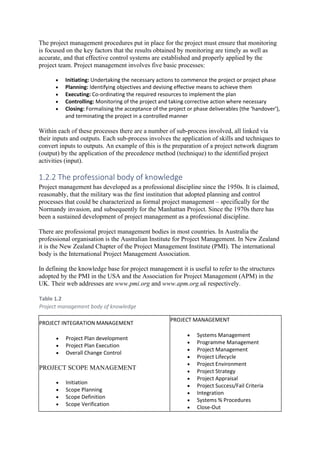 The project management procedures put in place for the project must ensure that monitoring
is focused on the key factors that the results obtained by monitoring are timely as well as
accurate, and that effective control systems are established and properly applied by the
project team. Project management involves five basic processes:
• Initiating: Undertaking the necessary actions to commence the project or project phase
• Planning: Identifying objectives and devising effective means to achieve them
• Executing: Co-ordinating the required resources to implement the plan
• Controlling: Monitoring of the project and taking corrective action where necessary
• Closing: Formalising the acceptance of the project or phase deliverables (the ‘handover’),
and terminating the project in a controlled manner
Within each of these processes there are a number of sub-process involved, all linked via
their inputs and outputs. Each sub-process involves the application of skills and techniques to
convert inputs to outputs. An example of this is the preparation of a project network diagram
(output) by the application of the precedence method (technique) to the identified project
activities (input).
1.2.2 The professional body of knowledge
Project management has developed as a professional discipline since the 1950s. It is claimed,
reasonably, that the military was the first institution that adopted planning and control
processes that could be characterized as formal project management – specifically for the
Normandy invasion, and subsequently for the Manhattan Project. Since the 1970s there has
been a sustained development of project management as a professional discipline.
There are professional project management bodies in most countries. In Australia the
professional organisation is the Australian Institute for Project Management. In New Zealand
it is the New Zealand Chapter of the Project Management Institute (PMI). The international
body is the International Project Management Association.
In defining the knowledge base for project management it is useful to refer to the structures
adopted by the PMI in the USA and the Association for Project Management (APM) in the
UK. Their web addresses are www.pmi.org and www.apm.org.uk respectively.
Table 1.2
Project management body of knowledge
PROJECT INTEGRATION MANAGEMENT
• Project Plan development
• Project Plan Execution
• Overall Change Control
PROJECT SCOPE MANAGEMENT
• Initiation
• Scope Planning
• Scope Definition
• Scope Verification
PROJECT MANAGEMENT
• Systems Management
• Programme Management
• Project Management
• Project Lifecycle
• Project Environment
• Project Strategy
• Project Appraisal
• Project Success/Fail Criteria
• Integration
• Systems % Procedures
• Close-Out
 