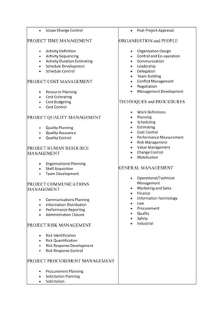 • Scope Change Control
PROJECT TIME MANAGEMENT
• Activity Definition
• Activity Sequencing
• Activity Duration Estimating
• Schedule Development
• Schedule Control
PROJECT COST MANAGEMENT
• Resource Planning
• Cost Estimating
• Cost Budgeting
• Cost Control
PROJECT QUALITY MANAGEMENT
• Quality Planning
• Quality Assurance
• Quality Control
PROJECT HUMAN RESOURCE
MANAGEMENT
• Organisational Planning
• Staff Acquisition
• Team Development
PROJECT COMMUNICATIONS
MANAGEMENT
• Communications Planning
• Information Distribution
• Performance Reporting
• Administration Closure
PROJECT RISK MANAGEMENT
• Risk Identification
• Risk Quantification
• Risk Response Development
• Risk Response Control
PROJECT PROCUREMENT MANAGEMENT
• Procurement Planning
• Solicitation Planning
• Solicitation
• Post Project Appraisal
ORGANISATION and PEOPLE
• Organisation Design
• Control and Co-operation
• Communication
• Leadership
• Delegation
• Team Building
• Conflict Management
• Negotiation
• Management Development
TECHNIQUES and PROCEDURES
• Work Definitions
• Planning
• Scheduling
• Estimating
• Cost Control
• Performance Measurement
• Risk Management
• Value Management
• Change Control
• Mobilisation
GENERAL MANAGEMENT
• Operational/Technical
Management
• Marketing and Sales
• Finance
• Information Technology
• Law
• Procurement
• Quality
• Safety
• Industrial
 