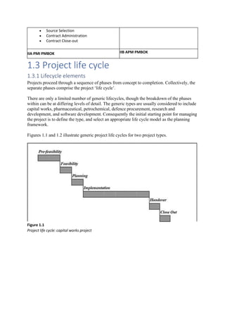 • Source Selection
• Contract Administration
• Contract Close-out
IIA PMI PMBOK IIB APM PMBOK
1.3 Project life cycle
1.3.1 Lifecycle elements
Projects proceed through a sequence of phases from concept to completion. Collectively, the
separate phases comprise the project ‘life cycle’.
There are only a limited number of generic lifecycles, though the breakdown of the phases
within can be at differing levels of detail. The generic types are usually considered to include
capital works, pharmaceutical, petrochemical, defence procurement, research and
development, and software development. Consequently the initial starting point for managing
the project is to define the type, and select an appropriate life cycle model as the planning
framework.
Figures 1.1 and 1.2 illustrate generic project life cycles for two project types.
Figure 1.1
Project life cycle: capital works project
 