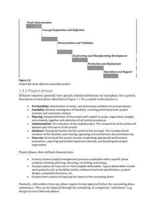Figure 1.2
Project life cycle: defence acquisition project
1.3.2 Project phases
Different industries generally have specific standard definitions for each phase, but a generic
description of each phase identified in Figure 1.1 for a capital works project is:
• Pre-feasibility: Identification of needs, and preliminary validation of concept options
• Feasibility: Detailed investigation of feasibility, including preliminary brief, project
estimate and investment analysis
• Planning: Detailed definition of the project with respect to scope, organisation, budget,
and schedule, together with definition of all control procedures
• Implementation: The execution of the scoped project. The components of this phase will
depend upon the nature of the project
• Handover: Passing the facility into the control of the principal. This includes formal
handover of the facilities, user training, operating and maintenance documentation etc.
• Close out: Archiving of the project records, establishing appropriate performance
evaluations, capturing and transferring lessons learned, and dissolving the project
organisation
Project phases share defined characteristics.
• In every instance project management processes undertaken with a specific phase
comprise initiating, planning, executing, controlling, and closing.
• A project phase will have one or more tangible deliverables. Typical deliverables include
work products such as feasibility studies, software functional specifications, product
designs, completed structures, etc.
• Outputs from a phase are typically the inputs to the succeeding phase
Normally, deliverables from any phase require formal approval before the succeeding phase
commences. This can be imposed through the scheduling of compulsory ‘milestones’ (e.g.
design reviews) between phases.
 