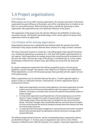 1.4 Project organizations
1.4.1 General
Where projects are set up within existing organisations, the structure and culture of the parent
organisation has great influence on the project, and will be a deciding factor in whether or not
there is a successful outcome. Where the project team is outside the sponsoring or client
organisation, that organisation may exert significant influence on the project.
The organisation of the project team also directly influences the probability of achieving a
successful outcome. The benefits and disadvantages of the various options for project team
organization need to be appreciated.
1.4.2 Projects within existing organizations
Organisational structures have traditionally been defined within the spectrum from fully
functional to fully project oriented. Between those extremes lie a range of matrix structures.
The classic functional structure is a hierarchy, with staff grouped within specialist functions
(e.g. mechanical engineering, accounting etc.), with each staff member reporting directly to
one superior. Such organisations do manage projects that extend beyond the boundaries of a
division, but within a division the scope of the project is considered only as it exists within
the boundary of that division. Project issues and conflicts are resolved by the functional
heads.
In a project management organization the staff are grouped by project, and each group
headed by a project manager who operates with a high level of authority and independence.
Where departments co-exist with the project groups, these generally provide support services
to the project groups.
Matrix organisations may lie anywhere between the above. A matrix approach applies a
project overlay to a functional structure. Characteristics of matrix organisations may be
summarised as follows:
• Weak matrix organizations are those closely aligned to a functional organization, but with
projects set up across the functional boundaries under the auspices of a project co-
ordinator. The project co-ordinator does not have the authority that would be vested in a
project manager
• A strong matrix organization would typically have a formal project group as one of the
divisions. Project managers from within this group (often with the necessary support
staff) manage projects where specialist input is provided from the various functional
groups. The project managers have considerable authority, and the functional managers
are more concerned with the technical standards achieved within their division than with
the overall project execution
• In a balanced matrix the project management is exercised by personnel within functional
divisions who have been given the appropriate authority necessary to manage specific
projects effectively
The different organizational structures, and the corresponding project organization options,
are identified in Figure 1.3. In many cases an organization may involve a mix of these
structures at different levels within the hierarchy. For example, a functional organization will
 