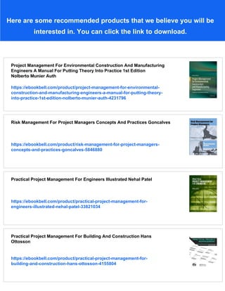 Here are some recommended products that we believe you will be
interested in. You can click the link to download.
Project Management For Environmental Construction And Manufacturing
Engineers A Manual For Putting Theory Into Practice 1st Edition
Nolberto Munier Auth
https://ebookbell.com/product/project-management-for-environmental-
construction-and-manufacturing-engineers-a-manual-for-putting-theory-
into-practice-1st-edition-nolberto-munier-auth-4231796
Risk Management For Project Managers Concepts And Practices Goncalves
https://ebookbell.com/product/risk-management-for-project-managers-
concepts-and-practices-goncalves-5846880
Practical Project Management For Engineers Illustrated Nehal Patel
https://ebookbell.com/product/practical-project-management-for-
engineers-illustrated-nehal-patel-33821034
Practical Project Management For Building And Construction Hans
Ottosson
https://ebookbell.com/product/practical-project-management-for-
building-and-construction-hans-ottosson-4155804
 