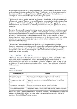 project implementation is to be considered a success. The project stakeholders must identify
and rank the project success criteria. The ‘client’s’ preferences are obviously paramount in
this process, and will consider performance right through the life of the product under
development as well as the factors present only during the project.
The objectives of cost, quality, and time are frequently identified as the definitive parameters
of successful projects. These are a very useful measure in many capital works projects where
they can be defined in advance, adopted as performance indicators during project
implementation, provide a basis for evaluating trade-off decisions, and applied with relative
simplicity.
However, this approach to measuring project success is necessarily only a partial assessment
in almost every situation. Projects completed within the targets for such constraints may be
successfully completed from the perspective of the project implementation team, but are not
necessarily from alternative viewpoints such as those of the sponsors or users. In some
instances projects that are not completed within some of the time/cost objectives may still be
considered a success. Common project success criteria include safety, loss of service,
reputation, and relationships.
The process of defining ranked success criteria provides surprising insights in many
instances, and enhances project planning. During project implementation the project success
criteria provide a meaningful basis for establishing project performance indicators to be
incorporated within project progress reports. They are also helpful in making trade-offs,
should that become necessary.
1.5.3 Critical success factors
The results of a study of the critical success factors in projects, published in the June 1996
issue of the International Journal of Project Management, proposes a framework for
determining critical success factors in projects. This study classified critical success factors
applicable to all project types within four interrelated groups. These are set out in Table 1.6
with examples.
Table 1.6
Critical success factors
Factors related to: Example
The specific project Project size, complexity, technology, number of interfaces
The project manager and
team
Project management expertise, authority, systems, personality,
resources
The customer organization Customer commitment, response times, knowledge
The external environment Environment: social, cultural, political, economic, financial, technical
In practice, this is a particularly important and useful framework within which critical success
factors can be identified. Where necessary, these can be managed proactively in order to
maximise the probability of project success.
 