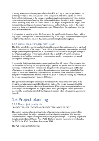 A survey was conducted amongst members of the PM, seeking to correlate project success
criteria (specified as time, cost, quality, client satisfaction, and other) against the above
factors. Projects included in the survey covered construction, information services, utilities,
environmental and manufacturing. The study concluded that the critical project success
factors primarily arose from the factors related to the project management and project team.
For each industry the project manager’s performance and the technical skills of the project
team were found to be critical to project outcomes. This confirms the conclusions from the
1992 study noted earlier.
It is important to identify, within this framework, the specific critical success factors which
may impact on the project. It is then the reponsibility of the project team to develop strategies
to address these factors, either in the planning or in the implementation phase.
1.5.4 Critical project management issues
The skills, knowledge, and personal attributes of the selected project manager have a critical
impact on the success of the project. These critical skills encompass more than just technical
and project management parameters. A key element in the success of the project manager is
the effective application of non-technical skills (the so-called ‘soft’ skills); including
leadership, team building, motivation, communication, conflict management, personnel
development and negotiation.
It is essential that the project manager, once appointed, has full control of the project within
the limitations defined by the principal or project sponsor. All parties must be made aware of
this single point of authority. The authority delegated to the project manager, and his/her
effectiveness in exercising it, is critical. Project management structures, particularly if the
project is one within an existing organisation and across functional boundaries, creates a
complex web of formal and informal interactions. Lack of clarity in defining the authority of
the project manager invariably leads to difficulties.
The appointment of the project manager should ideally be made sufficiently early in the
project to include management of the feasibility studies. The project manager should be
appointed in order to undertake the project definition. If the project manager is not involved
in the project definition phase, the outputs of this phase (project plan, control procedures,
etc.) must be specifically signed off by the project manager when subsequently appointed to
that role.
1.6 Project planning
1.6.1 The project quality plan
“PROJECTS BADLY PLANNED ARE PROJECTS PLANNED TO FAIL”
The project planning phase is critical to the effective implementation and control of the
project and the basis for project success is established during this phase. The planning
undertaken at this stage is the responsibility of the project manager. The primary output from
this phase is the Project Quality Plan (PQP). The basic element required to properly define
the PQP is the Work Breakdown Structure or WBS.
The PQP comprises the following:
 