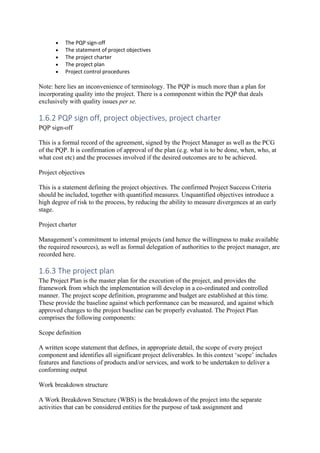• The PQP sign-off
• The statement of project objectives
• The project charter
• The project plan
• Project control procedures
Note: here lies an inconvenience of terminology. The PQP is much more than a plan for
incorporating quality into the project. There is a comnponent within the PQP that deals
exclusively with quality issues per se.
1.6.2 PQP sign off, project objectives, project charter
PQP sign-off
This is a formal record of the agreement, signed by the Project Manager as well as the PCG
of the PQP. It is confirmation of approval of the plan (e.g. what is to be done, when, who, at
what cost etc) and the processes involved if the desired outcomes are to be achieved.
Project objectives
This is a statement defining the project objectives. The confirmed Project Success Criteria
should be included, together with quantified measures. Unquantified objectives introduce a
high degree of risk to the process, by reducing the ability to measure divergences at an early
stage.
Project charter
Management’s commitment to internal projects (and hence the willingness to make available
the required resources), as well as formal delegation of authorities to the project manager, are
recorded here.
1.6.3 The project plan
The Project Plan is the master plan for the execution of the project, and provides the
framework from which the implementation will develop in a co-ordinated and controlled
manner. The project scope definition, programme and budget are established at this time.
These provide the baseline against which performance can be measured, and against which
approved changes to the project baseline can be properly evaluated. The Project Plan
comprises the following components:
Scope definition
A written scope statement that defines, in appropriate detail, the scope of every project
component and identifies all significant project deliverables. In this context ‘scope’ includes
features and functions of products and/or services, and work to be undertaken to deliver a
conforming output
Work breakdown structure
A Work Breakdown Structure (WBS) is the breakdown of the project into the separate
activities that can be considered entities for the purpose of task assignment and
 