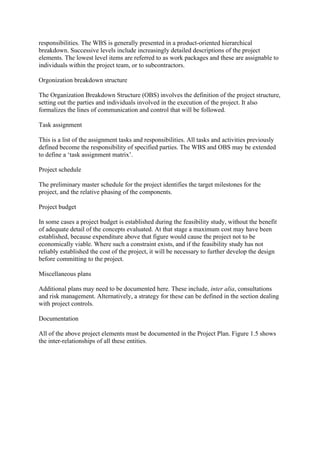 responsibilities. The WBS is generally presented in a product-oriented hierarchical
breakdown. Successive levels include increasingly detailed descriptions of the project
elements. The lowest level items are referred to as work packages and these are assignable to
individuals within the project team, or to subcontractors.
Orgonization breakdown structure
The Organization Breakdown Structure (OBS) involves the definition of the project structure,
setting out the parties and individuals involved in the execution of the project. It also
formalizes the lines of communication and control that will be followed.
Task assignment
This is a list of the assignment tasks and responsibilities. All tasks and activities previously
defined become the responsibility of specified parties. The WBS and OBS may be extended
to define a ‘task assignment matrix’.
Project schedule
The preliminary master schedule for the project identifies the target milestones for the
project, and the relative phasing of the components.
Project budget
In some cases a project budget is established during the feasibility study, without the benefit
of adequate detail of the concepts evaluated. At that stage a maximum cost may have been
established, because expenditure above that figure would cause the project not to be
economically viable. Where such a constraint exists, and if the feasibility study has not
reliably established the cost of the project, it will be necessary to further develop the design
before committing to the project.
Miscellaneous plans
Additional plans may need to be documented here. These include, inter alia, consultations
and risk management. Alternatively, a strategy for these can be defined in the section dealing
with project controls.
Documentation
All of the above project elements must be documented in the Project Plan. Figure 1.5 shows
the inter-relationships of all these entities.
 