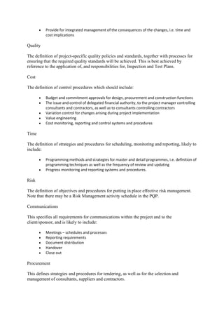 • Provide for integrated management of the consequences of the changes, i.e. time and
cost implications
Quality
The definition of project-specific quality policies and standards, together with processes for
ensuring that the required quality standards will be achieved. This is best achieved by
reference to the application of, and responsibilities for, Inspection and Test Plans.
Cost
The definition of control procedures which should include:
• Budget and commitment approvals for design, procurement and construction functions
• The issue and control of delegated financial authority, to the project manager controlling
consultants and contractors, as well as to consultants controlling contractors
• Variation control for changes arising during project implementation
• Value engineering
• Cost monitoring, reporting and control systems and procedures
Time
The definition of strategies and procedures for scheduling, monitoring and reporting, likely to
include:
• Programming methods and strategies for master and detail programmes, i.e. definition of
programming techniques as well as the frequency of review and updating
• Progress monitoring and reporting systems and procedures.
Risk
The definition of objectives and procedures for putting in place effective risk management.
Note that there may be a Risk Management activity schedule in the PQP.
Communications
This specifies all requirements for communications within the project and to the
client/sponsor, and is likely to include:
• Meetings – schedules and processes
• Reporting requirements
• Document distribution
• Handover
• Close out
Procurement
This defines strategies and procedures for tendering, as well as for the selection and
management of consultants, suppliers and contractors.
 