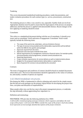 Tendering
This covers documented standardized tendering procedures, tender documentation, and
tender evaluation procedures for each contract type (i.e. service, procurement, construction
etc).
The tendering process is often a very sensitive one, especially if public funds are involved.
Appropriate attention must be paid to ensure that the legal aspects of the process are properly
addressed, and that the process is applied with demonstrable fairness. Recent changes in the
laws applying to tendering should be noted.
Consultants
This refers to a standardized document dealing with the use of consultants. It should cover
issues such as consultants’ briefs and terms of engagement. Consultants’ briefs would
typically include the following items:
• The scope of the work to be undertaken, and any limitations thereon
• The type of services to be provided and the deliverables required (this will be defined
within the WBS for the specific work package)
• Approvals required from the client
• Approvals to be exercised on behalf of the client
• Special requirements of a management, technical or financial nature, for example quality
assurance/quality control programmes, variation control procedures etc.
• Reporting requirements
• Project schedule requirements, for service delivery as well as implementation phases
• Budgets for the proposed implementation deliverables or capital items
• Basis of payment for services to be provided by the consultant
Contracts
The terms of engagement and conditions of contract should be based on standard documents
where these exist. The level of documentation should be appropriate to the values of contracts
let, and usually a number of options are required.
1.6.5 Work breakdown structures
Developing the WBS is fundamental to effective planning and control for the simple reason
that the derived work packages are the primary logical blocks for developing the project time
lines, cost plans and allocation of responsibilities.
Many people either miss out this key step in the project management process, or undertake
the step informally without appreciating how important it is.
Definition and terminology
PMI PMBOK 1996 provides the following definition for a WBS:
A deliverable oriented grouping of project elements which organizes and defines the total
scope of the project: work not in the WBS is outside the scope of the project. Each descending
level represents an increasingly detailed description of the project elements.
 