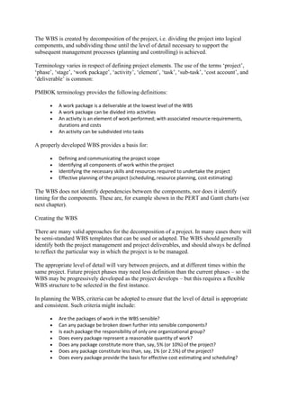The WBS is created by decomposition of the project, i.e. dividing the project into logical
components, and subdividing those until the level of detail necessary to support the
subsequent management processes (planning and controlling) is achieved.
Terminology varies in respect of defining project elements. The use of the terms ‘project’,
‘phase’, ‘stage’, ‘work package’, ‘activity’, ‘element’, ‘task’, ‘sub-task’, ‘cost account’, and
‘deliverable’ is common:
PMBOK terminology provides the following definitions:
• A work package is a deliverable at the lowest level of the WBS
• A work package can be divided into activities
• An activity is an element of work performed; with associated resource requirements,
durations and costs
• An activity can be subdivided into tasks
A properly developed WBS provides a basis for:
• Defining and communicating the project scope
• Identifying all components of work within the project
• Identifying the necessary skills and resources required to undertake the project
• Effective planning of the project (scheduling, resource planning, cost estimating)
The WBS does not identify dependencies between the components, nor does it identify
timing for the components. These are, for example shown in the PERT and Gantt charts (see
next chapter).
Creating the WBS
There are many valid approaches for the decomposition of a project. In many cases there will
be semi-standard WBS templates that can be used or adapted. The WBS should generally
identify both the project management and project deliverables, and should always be defined
to reflect the particular way in which the project is to be managed.
The appropriate level of detail will vary between projects, and at different times within the
same project. Future project phases may need less definition than the current phases – so the
WBS may be progressively developed as the project develops – but this requires a flexible
WBS structure to be selected in the first instance.
In planning the WBS, criteria can be adopted to ensure that the level of detail is appropriate
and consistent. Such criteria might include:
• Are the packages of work in the WBS sensible?
• Can any package be broken down further into sensible components?
• Is each package the responsibility of only one organizational group?
• Does every package represent a reasonable quantity of work?
• Does any package constitute more than, say, 5% (or 10%) of the project?
• Does any package constitute less than, say, 1% (or 2.5%) of the project?
• Does every package provide the basis for effective cost estimating and scheduling?
 