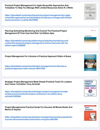 Practical Project Management For Agile Nonprofits Approaches And
Templates To Help You Manage With Limited Resources Karen R J White
https://ebookbell.com/product/practical-project-management-for-agile-
nonprofits-approaches-and-templates-to-help-you-manage-with-limited-
resources-karen-r-j-white-46378268
Planning Scheduling Monitoring And Control The Practical Project
Management Of Time Cost And Risk 1st Edition Apm
https://ebookbell.com/product/planning-scheduling-monitoring-and-
control-the-practical-project-management-of-time-cost-and-risk-1st-
edition-apm-51880686
Project Management For Libraries A Practical Approach Robin A Buser
https://ebookbell.com/product/project-management-for-libraries-a-
practical-approach-robin-a-buser-46417650
Strategic Project Management Made Simple Practical Tools For Leaders
And Teams 1st Edition Terry Schmidt
https://ebookbell.com/product/strategic-project-management-made-
simple-practical-tools-for-leaders-and-teams-1st-edition-terry-
schmidt-2365848
Project Managementa Practical Guide For Success 50 Minute Books 2nd
Marion E Haynes
https://ebookbell.com/product/project-managementa-practical-guide-for-
success-50-minute-books-2nd-marion-e-haynes-2091568
 