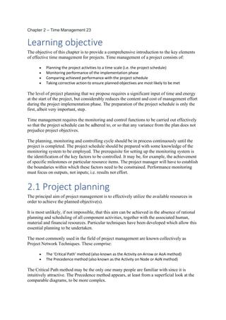 Chapter 2 – Time Management 23
Learning objective
The objective of this chapter is to provide a comprehensive introduction to the key elements
of effective time management for projects. Time management of a project consists of:
• Planning the project activities to a time scale (i.e. the project schedule)
• Monitoring performance of the implementation phase
• Comparing achieved performance with the project schedule
• Taking corrective action to ensure planned objectives are most likely to be met
The level of project planning that we propose requires a significant input of time and energy
at the start of the project, but considerably reduces the content and cost of management effort
during the project implementation phase. The preparation of the project schedule is only the
first, albeit very important, step.
Time management requires the monitoring and control functions to be carried out effectively
so that the project schedule can be adhered to, or so that any variance from the plan does not
prejudice project objectives.
The planning, monitoring and controlling cycle should be in process continuously until the
project is completed. The project schedule should be prepared with some knowledge of the
monitoring system to be employed. The prerequisite for setting up the monitoring system is
the identification of the key factors to be controlled. It may be, for example, the achievement
of specific milestones or particular resource items. The project manager will have to establish
the boundaries within which these factors need to be constrained. Performance monitoring
must focus on outputs, not inputs; i.e. results not effort.
2.1 Project planning
The principal aim of project management is to effectively utilize the available resources in
order to achieve the planned objective(s).
It is most unlikely, if not impossible, that this aim can be achieved in the absence of rational
planning and scheduling of all component activities, together with the associated human,
material and financial resources. Particular techniques have been developed which allow this
essential planning to be undertaken.
The most commonly used in the field of project management are known collectively as
Project Network Techniques. These comprise:
• The ‘Critical Path’ method (also known as the Activity on Arrow or AoA method)
• The Precedence method (also known as the Activity on Node or AoN method)
The Critical Path method may be the only one many people are familiar with since it is
intuitively attractive. The Precedence method appears, at least from a superficial look at the
comparable diagrams, to be more complex.
 