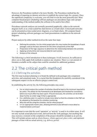 However, the Precedence method is far more flexible. The Precedence method has the
advantage of requiring no dummy activities to establish the correct logic for a project. Once
the superficial complexity is overcome, you will find it to be the more powerful tool. Most
computer-based project scheduling software packages use precedence logic and a proper
understanding of the method enables the software to be used to best effect.
Precedence network analyses are normally presented graphically, either as the network
diagram itself, or as a time-scaled bar chart known as a Gantt chart. Critical path networks
can be presented as time-scaled arrow diagrams, or as Gantt charts. All computer-based
project scheduling software packages use Gantt presentations in addition to the network
diagrams.
Project analysis by either method involves the same four steps:
• Defining the activities. For the initial project plan this may involve the breakdown of work
packages used as the basic elements for the other components of the PQP
• Preparation of the logic sequence to determine the relationships between the activities
• Applying activity (time and resource) data for each activity
• Analysis of the network
The following is a brief introduction to these techniques. It will, however, be sufficient to
allow you to fully apply both methods to analyze any situation. There is a vast amount of
literature available on the subject that could be consulted for additional guidance.
2.2 The critical path method
2.2.1 Defining the activities
The first step in project planning is to break the defined work packages into component
activities, and sometimes tasks. It is crucial that this breakdown be carefully considered if the
subsequent output is to be an effective project control tool.
In establishing the activity list, the following principles may assist:
• For an initial analysis the number of activities should be kept to the minimum required to
be useful. This allows for the framework to be developed and checked for consistency
before too much effort has been spent. If found necessary, the activities can be broken
down further at a later stage if that is appropriate
• For a definitive plan it is useful to include more detail so that the schedule in the PQP can
be adopted as the baseline for schedule monitoring
• Who else will be using the schedule, and for what purpose?
• Is it an appropriate master plan, allowing elements to be defined in more detail as
implementation continues?
It is important to note that the word ‘operation’ or ‘activity’ is used in its widest sense. It will
not only include actual physical events, derived form the work packages, but anything that
may exercise a restraint on the completion of the project should be included as an activity.
This will include actions such as obtain finance, obtain approval, place order, and represent
passages of time with no actual activity, e.g. delivery period.
 