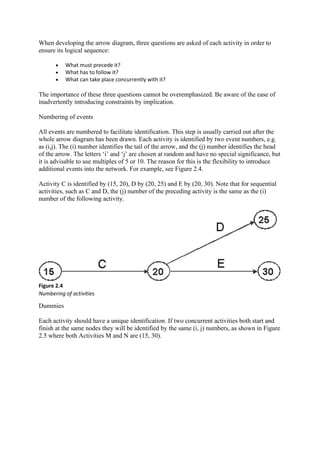 When developing the arrow diagram, three questions are asked of each activity in order to
ensure its logical sequence:
• What must precede it?
• What has to follow it?
• What can take place concurrently with it?
The importance of these three questions cannot be overemphasized. Be aware of the ease of
inadvertently introducing constraints by implication.
Numbering of events
All events are numbered to facilitate identification. This step is usually carried out after the
whole arrow diagram has been drawn. Each activity is identified by two event numbers, e.g.
as (i,j). The (i) number identifies the tail of the arrow, and the (j) number identifies the head
of the arrow. The letters ‘i’ and ‘j’ are chosen at random and have no special significance, but
it is advisable to use multiples of 5 or 10. The reason for this is the flexibility to introduce
additional events into the network. For example, see Figure 2.4.
Activity C is identified by (15, 20), D by (20, 25) and E by (20, 30). Note that for sequential
activities, such as C and D, the (j) number of the preceding activity is the same as the (i)
number of the following activity.
Figure 2.4
Numbering of activities
Dummies
Each activity should have a unique identification. If two concurrent activities both start and
finish at the same nodes they will be identified by the same (i, j) numbers, as shown in Figure
2.5 where both Activities M and N are (15, 30).
 