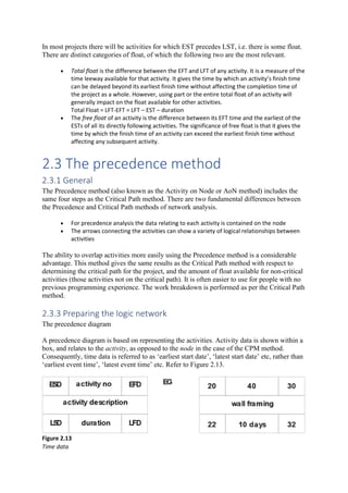 In most projects there will be activities for which EST precedes LST, i.e. there is some float.
There are distinct categories of float, of which the following two are the most relevant.
• Total float is the difference between the EFT and LFT of any activity. It is a measure of the
time leeway available for that activity. It gives the time by which an activity’s finish time
can be delayed beyond its earliest finish time without affecting the completion time of
the project as a whole. However, using part or the entire total float of an activity will
generally impact on the float available for other activities.
Total Float = LFT-EFT = LFT – EST – duration
• The free float of an activity is the difference between its EFT time and the earliest of the
ESTs of all its directly following activities. The significance of free float is that it gives the
time by which the finish time of an activity can exceed the earliest finish time without
affecting any subsequent activity.
2.3 The precedence method
2.3.1 General
The Precedence method (also known as the Activity on Node or AoN method) includes the
same four steps as the Critical Path method. There are two fundamental differences between
the Precedence and Critical Path methods of network analysis.
• For precedence analysis the data relating to each activity is contained on the node
• The arrows connecting the activities can show a variety of logical relationships between
activities
The ability to overlap activities more easily using the Precedence method is a considerable
advantage. This method gives the same results as the Critical Path method with respect to
determining the critical path for the project, and the amount of float available for non-critical
activities (those activities not on the critical path). It is often easier to use for people with no
previous programming experience. The work breakdown is performed as per the Critical Path
method.
2.3.3 Preparing the logic network
The precedence diagram
A precedence diagram is based on representing the activities. Activity data is shown within a
box, and relates to the activity, as opposed to the node in the case of the CPM method.
Consequently, time data is referred to as ‘earliest start date’, ‘latest start date’ etc, rather than
‘earliest event time’, ‘latest event time’ etc. Refer to Figure 2.13.
Figure 2.13
Time data
 