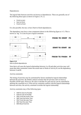 Dependencies
The logical links between activities are known as dependencies. These are generally one of
the following three types as shown in Figure 2.14, i.e.
• Finish-to-start
• Start-to-finish
• Finish-to-finish
It is also possible, but rare, to have Start-to-finish dependencies.
The dependency may have a time component (shown in the following figure as ‘n’). This is
known as ‘lag’. It is also be just a logical constraint.
Figure 2.14
Start-to-finish dependencies
Note that in all cases the logical relationships between A or B and other activities may well
mean that other constraints control the actual start or finish of Activity B, not the dependency
between A and B.
Activity constraints
The timing of activities may be constrained by factors unrelated to logical relationships
between the activities. By default, analysis assumes that all activities start As Soon as
Possible (ASAP type). However, the start or end date for each activity can be controlled by
defining the constraint on it. If the activity constraint conflicts with the logical relationships
between activities, the activity constraint overrides the logical relationship.
Activity constraints may of the following types:
• ASAP As Soon As Possible
• ALAP As Late As Possible
• FNET Finish No Earlier Than
• SNET Start No Earlier Than
• FNLT Finish No Later Than
• SNLT Start No Later Than
• MFO Must Finish On
 