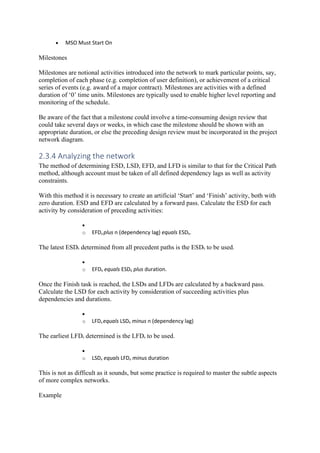 • MSO Must Start On
Milestones
Milestones are notional activities introduced into the network to mark particular points, say,
completion of each phase (e.g. completion of user definition), or achievement of a critical
series of events (e.g. award of a major contract). Milestones are activities with a defined
duration of ‘0’ time units. Milestones are typically used to enable higher level reporting and
monitoring of the schedule.
Be aware of the fact that a milestone could involve a time-consuming design review that
could take several days or weeks, in which case the milestone should be shown with an
appropriate duration, or else the preceding design review must be incorporated in the project
network diagram.
2.3.4 Analyzing the network
The method of determining ESD, LSD, EFD, and LFD is similar to that for the Critical Path
method, although account must be taken of all defined dependency lags as well as activity
constraints.
With this method it is necessary to create an artificial ‘Start’ and ‘Finish’ activity, both with
zero duration. ESD and EFD are calculated by a forward pass. Calculate the ESD for each
activity by consideration of preceding activities:
•
o EFDa plus n (dependency lag) equals ESDb.
The latest ESDb determined from all precedent paths is the ESDb to be used.
•
o EFDb equals ESDb plus duration.
Once the Finish task is reached, the LSDs and LFDs are calculated by a backward pass.
Calculate the LSD for each activity by consideration of succeeding activities plus
dependencies and durations.
•
o LFDa equals LSDb minus n (dependency lag)
The earliest LFDa determined is the LFDa to be used.
•
o LSDa equals LFDa minus duration
This is not as difficult as it sounds, but some practice is required to master the subtle aspects
of more complex networks.
Example
 