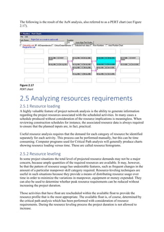 The following is the result of the AoN analysis, also referred to as a PERT chart (see Figure
2.17).
Figure 2.17
PERT chart
2.5 Analyzing resources requirements
2.5.1 Resource loading
A highly valuable feature of project network analysis is the ability to generate information
regarding the project resources associated with the scheduled activities. In many cases a
schedule produced without consideration of the resource implications is meaningless. When
reviewing construction schedules for instance, the associated resource data is always required
to ensure that the planned inputs are, in fact, practical.
Useful resource analysis requires that the demand for each category of resource be identified
separately for each activity. This process can be performed manually, but this can be time
consuming. Computer programs used for Critical Path analysis will generally produce charts
showing resource loading versus time. These are called resource histograms.
2.5.2 Resource leveling
In some project situations the total level of projected resource demands may not be a major
concern, because ample quantities of the required resources are available. It may, however,
be that the pattern of resource usage has undesirable features, such as frequent changes in the
amount of a particular manpower skill category required. Resource-leveling techniques are
useful in such situations because they provide a means of distributing resource usage over
time in order to minimize the variations in manpower, equipment or money expended. They
can also be used to determine whether peak resource requirements can be reduced without
increasing the project duration.
Those activities that have float are rescheduled within the available float to provide the
resource profile that is the most appropriate. The available float is, of course, determined by
the critical path analysis which has been performed with consideration of resource
requirements. During the resource leveling process the project duration is not allowed to
increase.
 