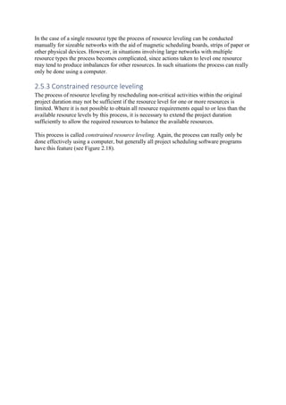 In the case of a single resource type the process of resource leveling can be conducted
manually for sizeable networks with the aid of magnetic scheduling boards, strips of paper or
other physical devices. However, in situations involving large networks with multiple
resource types the process becomes complicated, since actions taken to level one resource
may tend to produce imbalances for other resources. In such situations the process can really
only be done using a computer.
2.5.3 Constrained resource leveling
The process of resource leveling by rescheduling non-critical activities within the original
project duration may not be sufficient if the resource level for one or more resources is
limited. Where it is not possible to obtain all resource requirements equal to or less than the
available resource levels by this process, it is necessary to extend the project duration
sufficiently to allow the required resources to balance the available resources.
This process is called constrained resource leveling. Again, the process can really only be
done effectively using a computer, but generally all project scheduling software programs
have this feature (see Figure 2.18).
 
