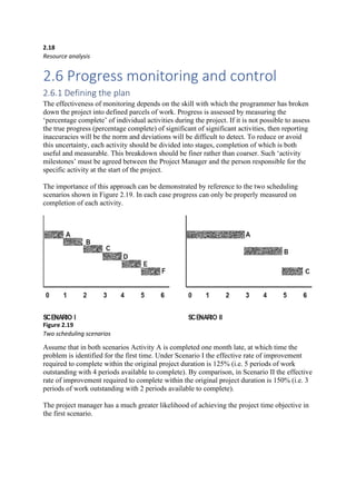 2.18
Resource analysis
2.6 Progress monitoring and control
2.6.1 Defining the plan
The effectiveness of monitoring depends on the skill with which the programmer has broken
down the project into defined parcels of work. Progress is assessed by measuring the
‘percentage complete’ of individual activities during the project. If it is not possible to assess
the true progress (percentage complete) of significant of significant activities, then reporting
inaccuracies will be the norm and deviations will be difficult to detect. To reduce or avoid
this uncertainty, each activity should be divided into stages, completion of which is both
useful and measurable. This breakdown should be finer rather than coarser. Such ‘activity
milestones’ must be agreed between the Project Manager and the person responsible for the
specific activity at the start of the project.
The importance of this approach can be demonstrated by reference to the two scheduling
scenarios shown in Figure 2.19. In each case progress can only be properly measured on
completion of each activity.
Figure 2.19
Two scheduling scenarios
Assume that in both scenarios Activity A is completed one month late, at which time the
problem is identified for the first time. Under Scenario I the effective rate of improvement
required to complete within the original project duration is 125% (i.e. 5 periods of work
outstanding with 4 periods available to complete). By comparison, in Scenario II the effective
rate of improvement required to complete within the original project duration is 150% (i.e. 3
periods of work outstanding with 2 periods available to complete).
The project manager has a much greater likelihood of achieving the project time objective in
the first scenario.
 
