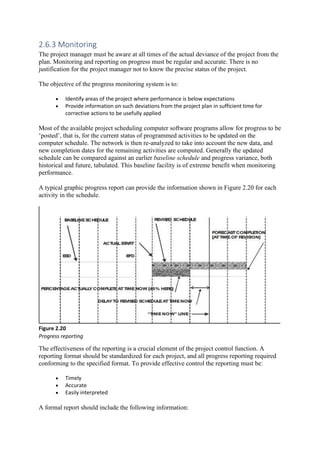 2.6.3 Monitoring
The project manager must be aware at all times of the actual deviance of the project from the
plan. Monitoring and reporting on progress must be regular and accurate. There is no
justification for the project manager not to know the precise status of the project.
The objective of the progress monitoring system is to:
• Identify areas of the project where performance is below expectations
• Provide information on such deviations from the project plan in sufficient time for
corrective actions to be usefully applied
Most of the available project scheduling computer software programs allow for progress to be
‘posted’, that is, for the current status of programmed activities to be updated on the
computer schedule. The network is then re-analyzed to take into account the new data, and
new completion dates for the remaining activities are computed. Generally the updated
schedule can be compared against an earlier baseline schedule and progress variance, both
historical and future, tabulated. This baseline facility is of extreme benefit when monitoring
performance.
A typical graphic progress report can provide the information shown in Figure 2.20 for each
activity in the schedule.
Figure 2.20
Progress reporting
The effectiveness of the reporting is a crucial element of the project control function. A
reporting format should be standardized for each project, and all progress reporting required
conforming to the specified format. To provide effective control the reporting must be:
• Timely
• Accurate
• Easily interpreted
A formal report should include the following information:
 