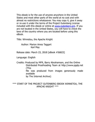 This ebook is for the use of anyone anywhere in the United
States and most other parts of the world at no cost and with
almost no restrictions whatsoever. You may copy it, give it away
or re-use it under the terms of the Project Gutenberg License
included with this ebook or online at www.gutenberg.org. If you
are not located in the United States, you will have to check the
laws of the country where you are located before using this
eBook.
Title: Winnetou, the Apache Knight
Author: Marion Ames Taggart
Karl May
Release date: March 23, 2018 [eBook #56823]
Language: English
Credits: Produced by MFR, Barry Abrahamsen, and the Online
Distributed Proofreading Team at http://www.pgdp.net
(This
file was produced from images generously made
available
by The Internet Archive)
*** START OF THE PROJECT GUTENBERG EBOOK WINNETOU, THE
APACHE KNIGHT ***
 