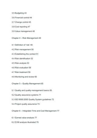 3.5 Budgeting 43
3.6 Financial control 44
3.7 Change control 45
3.8 Cost reporting 47
3.9 Value management 48
Chapter 4 – Risk Management 49
4.1 Definition of ‘risk’ 49
4.2 Risk management 50
4.3 Establishing the context 51
4.4 Risk identification 52
4.5 Risk analysis 53
4.6 Risk evaluation 58
4.7 Risk treatment 59
4.8 Monitoring and review 60
Chapter 5 – Quality Management 65
5.1 Quality and quality management basics 65
5.2 Quality assurance systems 71
5.3 ISO 9000:2005 Quality System guidelines 72
5.4 Project quality assurance 73
Chapter 6 – Integrated Time and Cost Management 77
6.1 Earned value analysis 77
6.2 EVM analysis illustrated 79
 