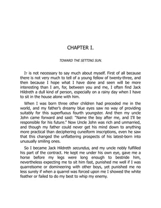 CHAPTER I.
TOWARD THE SETTING SUN.
It is not necessary to say much about myself. First of all because
there is not very much to tell of a young fellow of twenty-three, and
then because I hope what I have done and seen will be more
interesting than I am, for, between you and me, I often find Jack
Hildreth a dull kind of person, especially on a rainy day when I have
to sit in the house alone with him.
When I was born three other children had preceded me in the
world, and my father’s dreamy blue eyes saw no way of providing
suitably for this superfluous fourth youngster. And then my uncle
John came forward and said: “Name the boy after me, and I’ll be
responsible for his future.” Now Uncle John was rich and unmarried,
and though my father could never get his mind down to anything
more practical than deciphering cuneiform inscriptions, even he saw
that this changed the unflattering prospects of his latest-born into
unusually smiling ones.
So I became Jack Hildreth secundus, and my uncle nobly fulfilled
his part of the contract. He kept me under his own eye, gave me a
horse before my legs were long enough to bestride him,
nevertheless expecting me to sit him fast, punished me well if I was
quarrelsome or domineering with other boys, yet punished me no
less surely if when a quarrel was forced upon me I showed the white
feather or failed to do my best to whip my enemy.
 