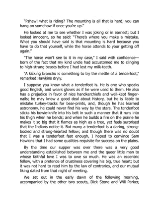 “Pshaw! what is riding? The mounting is all that is hard; you can
hang on somehow if once you’re up.”
He looked at me to see whether I was joking or in earnest; but I
looked innocent, so he said: “There’s where you make a mistake.
What you should have said is that mounting is hard because you
have to do that yourself, while the horse attends to your getting off
again.”
“The horse won’t see to it in my case,” I said with confidence—
born of the fact that my kind uncle had accustomed me to clinging
to high-strung beasts before I had lost my milk-teeth.
“A kicking broncho is something to try the mettle of a tenderfoot,”
remarked Hawkins dryly.
I suppose you know what a tenderfoot is. He is one who speaks
good English, and wears gloves as if he were used to them. He also
has a prejudice in favor of nice handkerchiefs and well-kept finger-
nails; he may know a good deal about history, but he is liable to
mistake turkey-tracks for bear-prints, and, though he has learned
astronomy, he could never find his way by the stars. The tenderfoot
sticks his bowie-knife into his belt in such a manner that it runs into
his thigh when he bends; and when he builds a fire on the prairie he
makes it so big that it flames as high as a tree, yet feels surprised
that the Indians notice it. But many a tenderfoot is a daring, strong-
bodied and strong-hearted fellow; and though there was no doubt
that I was a tenderfoot fast enough, I hoped to convince Sam
Hawkins that I had some qualities requisite for success on the plains.
By the time our supper was over there was a very good
understanding established between me and the queer little man to
whose faithful love I was to owe so much. He was an eccentric
fellow, with a pretence of crustiness covering his big, true heart; but
it was not hard to read him by the law of contraries, and our mutual
liking dated from that night of meeting.
We set out in the early dawn of the following morning,
accompanied by the other two scouts, Dick Stone and Will Parker,
 