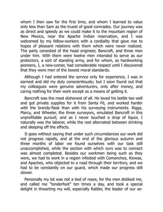 whom I then saw for the first time, and whom I learned to value
only less than Sam as the truest of good comrades. Our journey was
as direct and speedy as we could make it to the mountain region of
New Mexico, near the Apache Indian reservation, and I was
welcomed by my fellow-workers with a cordiality that gave rise to
hopes of pleasant relations with them which were never realized.
The party consisted of the head engineer, Bancroft, and three men
under him. With them were twelve men intended to serve as our
protectors, a sort of standing army, and for whom, as hardworking
pioneers, I, a new-comer, had considerable respect until I discovered
that they were men of the lowest moral standards.
Although I had entered the service only for experience, I was in
earnest and did my duty conscientiously; but I soon found out that
my colleagues were genuine adventurers, only after money, and
caring nothing for their work except as a means of getting it.
Bancroft was the most dishonest of all. He loved his bottle too well
and got private supplies for it from Santa Fé, and worked harder
with the brandy-flask than with his surveying instruments. Riggs,
Marcy, and Wheeler, the three surveyors, emulated Bancroft in this
unprofitable pursuit; and as I never touched a drop of liquor, I
naturally was the laborer, while the rest alternated between drinking
and sleeping off the effects.
It goes without saying that under such circumstances our work did
not progress rapidly, and at the end of the glorious autumn and
three months of labor we found ourselves with our task still
unaccomplished, while the section with which ours was to connect
was almost completed. Besides our workmen being such as they
were, we had to work in a region infested with Comanches, Kiowas,
and Apaches, who objected to a road through their territory, and we
had to be constantly on our guard, which made our progress still
slower.
Personally my lot was not a bed of roses, for the men disliked me,
and called me “tenderfoot” ten times a day, and took a special
delight in thwarting my will, especially Rattler, the leader of our so-
 